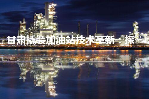 甘肃撬装加油站技术革新：探索以后化工厂拆除的创新处理方案！