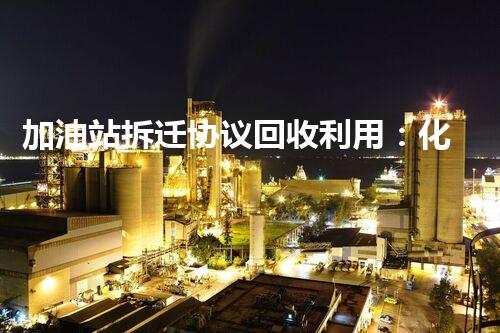 加油站拆迁协议回收利用：化工厂拆除后如何最大化资源再利用？