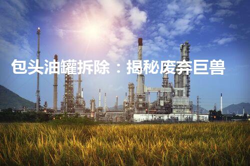 包头油罐拆除：揭秘废弃巨兽的终结之战！