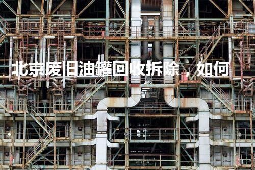 北京废旧油罐回收拆除，如何规范托运操作？