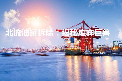 北流油罐拆除：揭秘废弃巨兽，隐藏着怎样的危险？