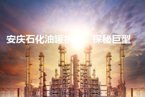 安庆石化油罐拆除：探秘巨型钢铁巨兽的终结！
