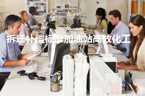 拆迁补偿标准加油站高效化工厂拆除技术：关键步骤刨析与最佳实践！