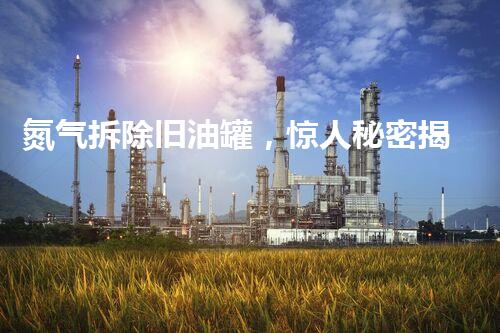 氮气拆除旧油罐，惊人秘密揭开！