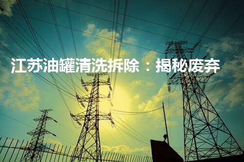 江苏油罐清洗拆除：揭秘废弃工业遗迹背后的惊人故事！